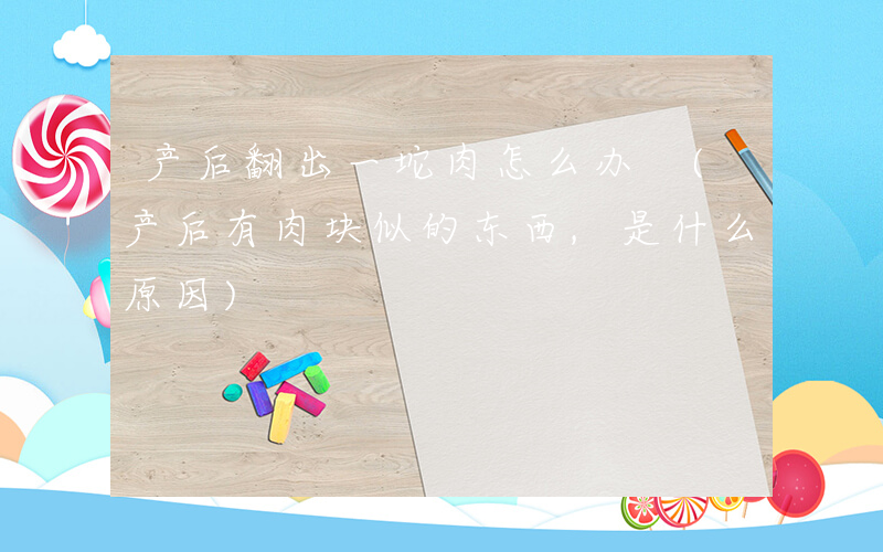 产后翻出一坨肉怎么办 (产后有肉块似的东西,是什么原因)